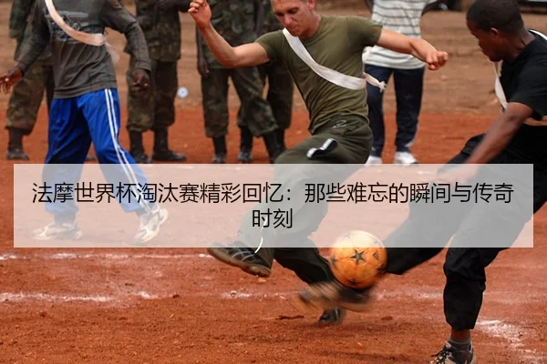 法摩世界杯淘汰赛精彩回忆：那些难忘的瞬间与传奇时刻